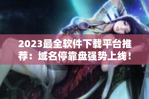 2023最全軟件下載平臺推薦：域名?？勘P強勢上線！