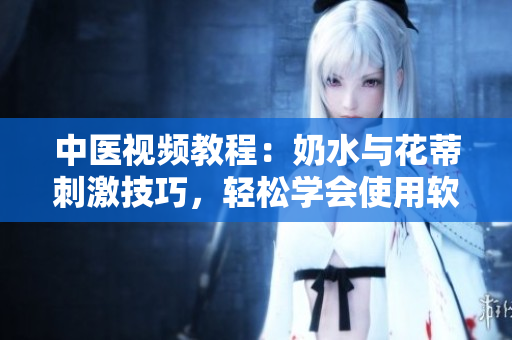 中醫(yī)視頻教程：奶水與花蒂刺激技巧，輕松學(xué)會(huì)使用軟件技能