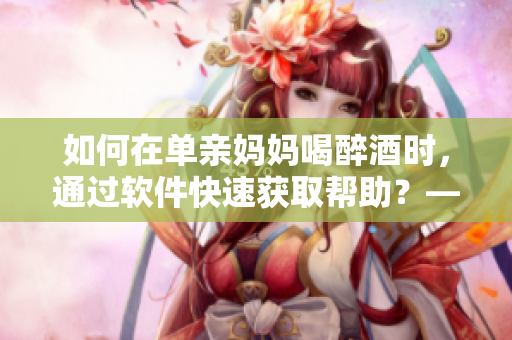如何在單親媽媽喝醉酒時，通過軟件快速獲取幫助？——一份實用指南