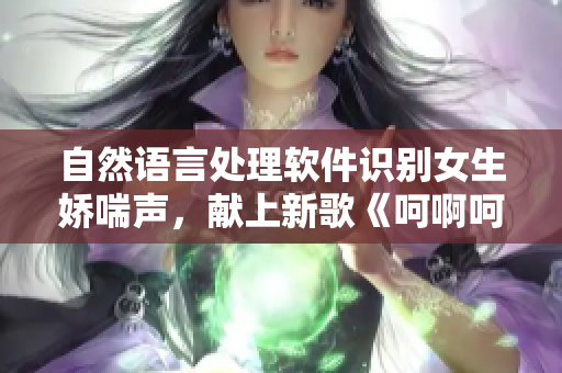 自然語言處理軟件識別女生嬌喘聲，獻(xiàn)上新歌《呵啊呵啊呵啊》