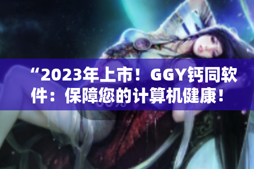 “2023年上市！GGY鈣同軟件：保障您的計算機(jī)健康！”