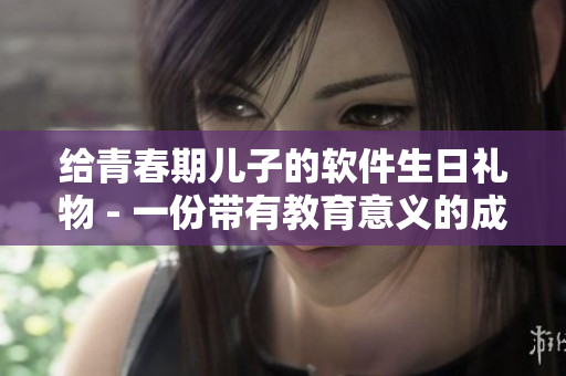 給青春期兒子的軟件生日禮物 - 一份帶有教育意義的成長(zhǎng)禮物