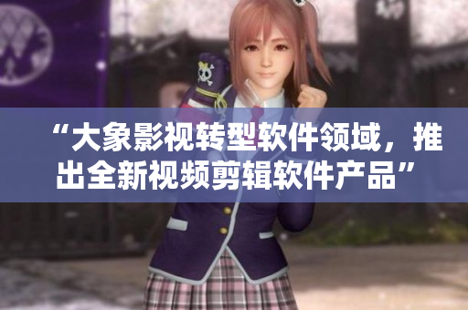 “大象影視轉型軟件領域，推出全新視頻剪輯軟件產品”