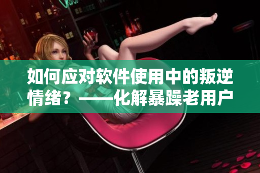 如何應(yīng)對軟件使用中的叛逆情緒？——化解暴躁老用戶的解決方法