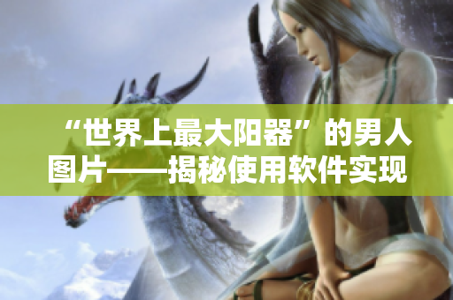 “世界上最大陽器”的男人圖片——揭秘使用軟件實現(xiàn)的身體變革秘密
