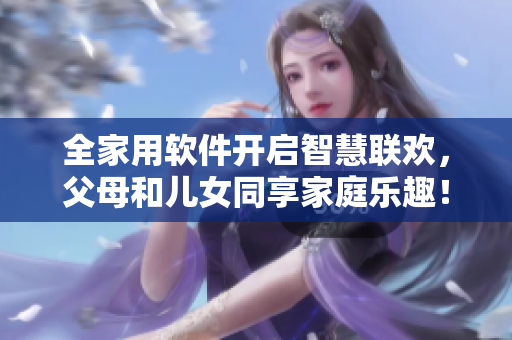 全家用軟件開(kāi)啟智慧聯(lián)歡，父母和兒女同享家庭樂(lè)趣！