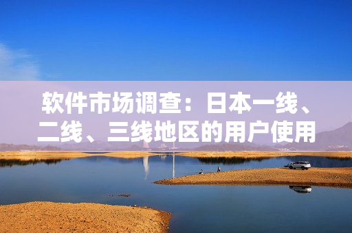 軟件市場調(diào)查：日本一線、二線、三線地區(qū)的用戶使用習慣和需求有何不同？