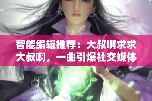 智能編輯推薦：大叔啊求求大叔啊，一曲引爆社交媒體的熱門(mén)歌曲！