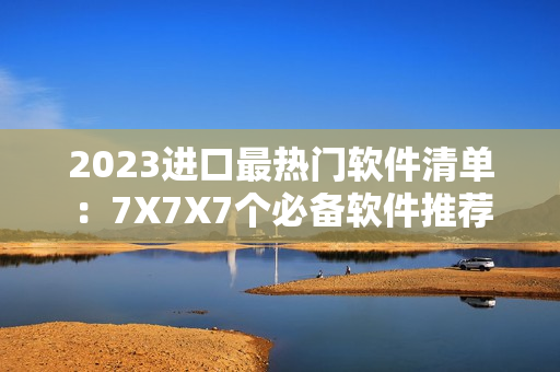 2023進(jìn)口最熱門軟件清單：7X7X7個必備軟件推薦