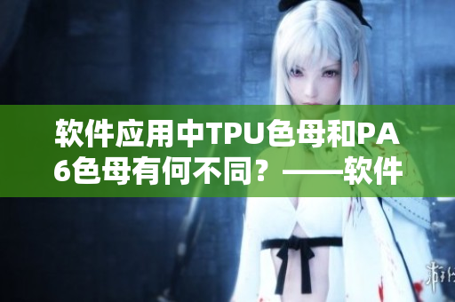 軟件應(yīng)用中TPU色母和PA6色母有何不同？——軟件編輯深度解析