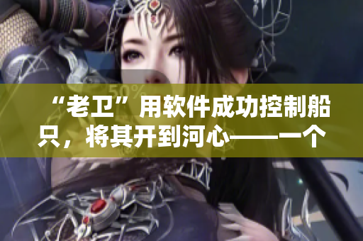 “老衛(wèi)”用軟件成功控制船只，將其開到河心——一個令人感動的故事