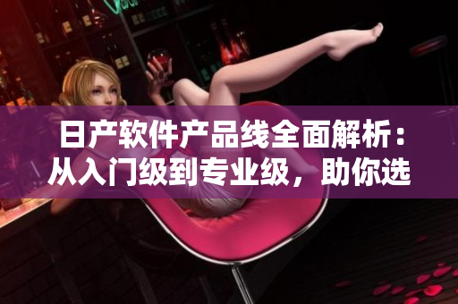 日產(chǎn)軟件產(chǎn)品線全面解析：從入門級到專業(yè)級，助你選擇最適合的軟件！