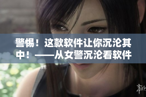 警惕！這款軟件讓你沉淪其中！——從女警沉淪看軟件誘惑和控制