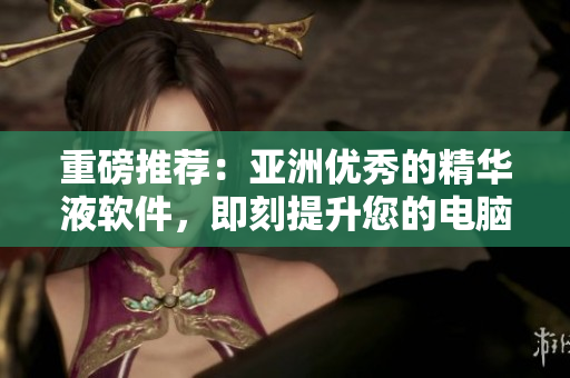 重磅推薦：亞洲優(yōu)秀的精華液軟件，即刻提升您的電腦細(xì)胞能量