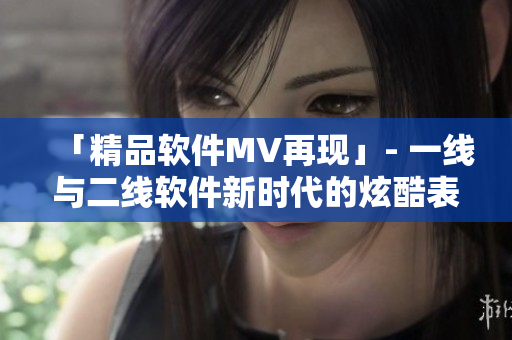 「精品軟件MV再現(xiàn)」- 一線(xiàn)與二線(xiàn)軟件新時(shí)代的炫酷表現(xiàn)
