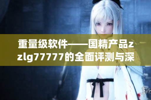 重量級(jí)軟件——國精產(chǎn)品zzlg77777的全面評(píng)測(cè)與深度剖析