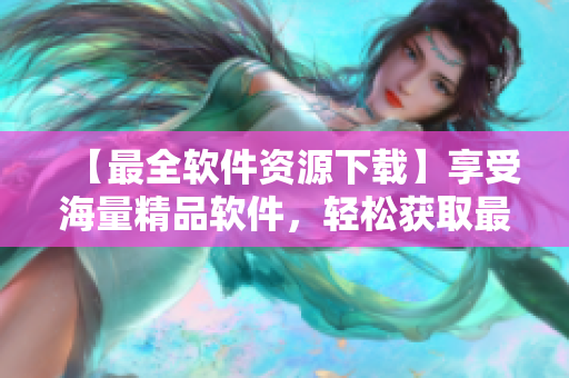 【最全軟件資源下載】享受海量精品軟件，輕松獲取最新版！