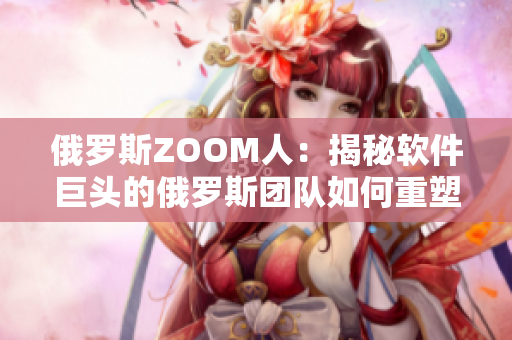 俄羅斯ZOOM人：揭秘軟件巨頭的俄羅斯團隊如何重塑ZOOM