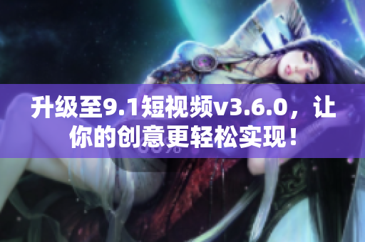 升級至9.1短視頻v3.6.0，讓你的創(chuàng)意更輕松實現(xiàn)！