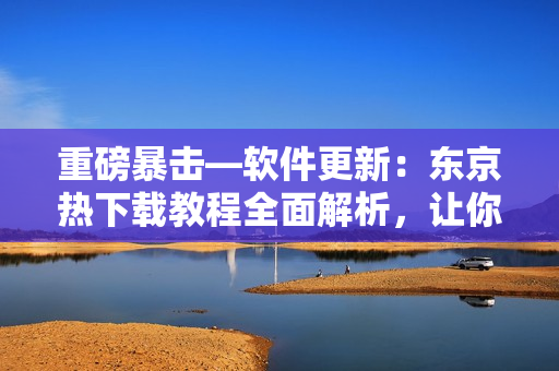 重磅暴擊—軟件更新：東京熱下載教程全面解析，讓你輕松暢玩！