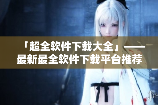 「超全軟件下載大全」——最新最全軟件下載平臺推薦，滿足你的多樣化需求！