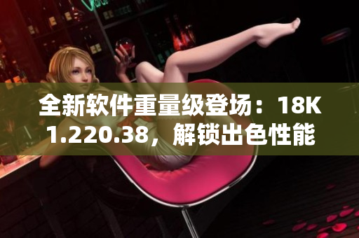 全新軟件重量級登場：18K1.220.38，解鎖出色性能
