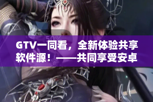 GTV一同看，全新體驗共享軟件源！——共同享受安卓應(yīng)用精華！