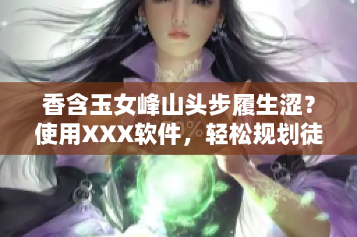 香含玉女峰山頭步履生澀？使用XXX軟件，輕松規(guī)劃徒步路線！