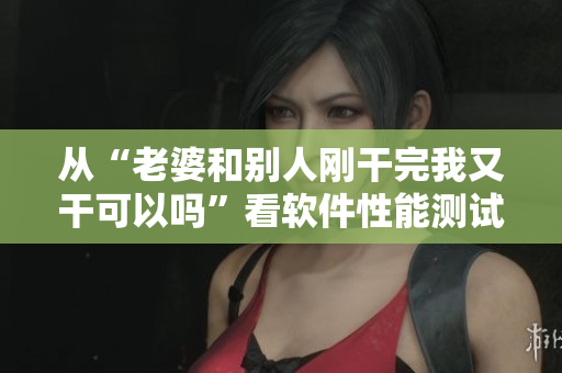 從“老婆和別人剛干完我又干可以嗎”看軟件性能測(cè)試的關(guān)鍵因素