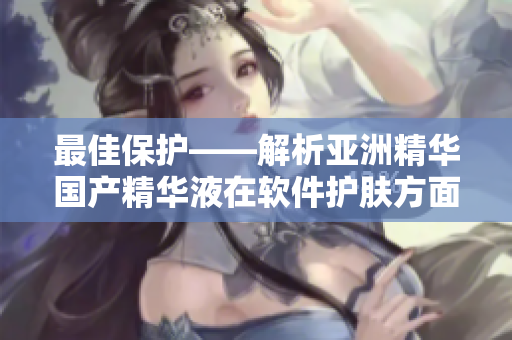 最佳保護(hù)——解析亞洲精華國(guó)產(chǎn)精華液在軟件護(hù)膚方面的功效