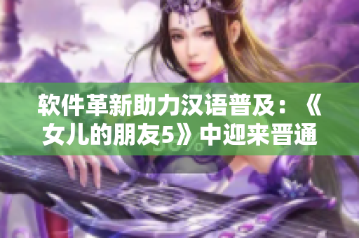 軟件革新助力漢語普及：《女兒的朋友5》中迎來晉通話！