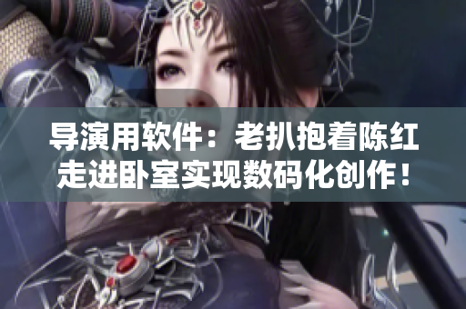 導(dǎo)演用軟件：老扒抱著陳紅走進(jìn)臥室實(shí)現(xiàn)數(shù)碼化創(chuàng)作！