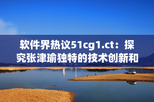 軟件界熱議51cg1.ct：探究張津瑜獨(dú)特的技術(shù)創(chuàng)新和突破