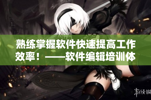 熟練掌握軟件快速提高工作效率！——軟件編輯培訓(xùn)體驗(yàn)分享