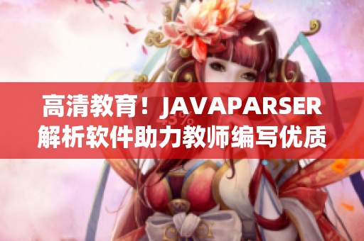 高清教育！JAVAPARSER解析軟件助力教師編寫優(yōu)質(zhì)教學(xué)資源