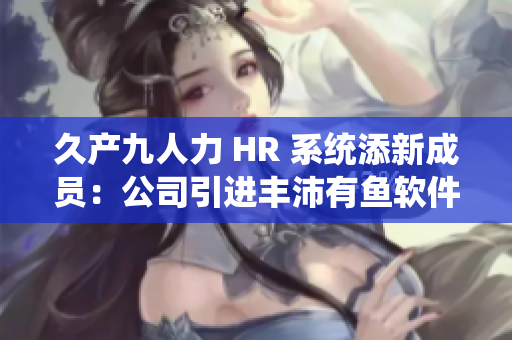 久產(chǎn)九人力 HR 系統(tǒng)添新成員：公司引進(jìn)豐沛有魚軟件提升管理效率