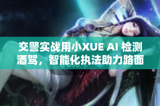 交警實(shí)戰(zhàn)用小XUE AI 檢測酒駕，智能化執(zhí)法助力路面安全