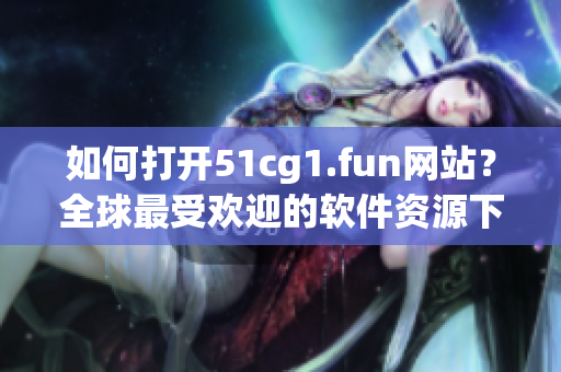 如何打開51cg1.fun網(wǎng)站？全球最受歡迎的軟件資源下載站