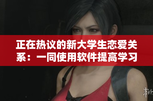 正在熱議的新大學(xué)生戀愛(ài)關(guān)系：一同使用軟件提高學(xué)習(xí)效率