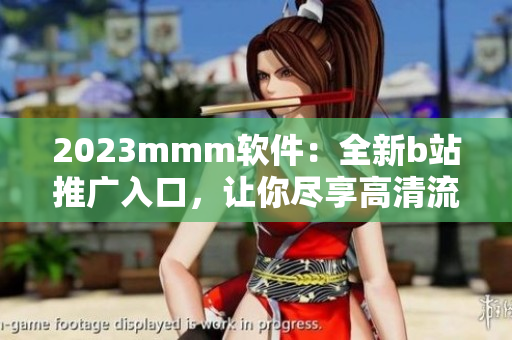 2023mmm軟件：全新b站推廣入口，讓你盡享高清流暢觀影體驗(yàn)