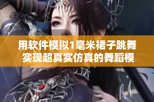 用軟件模擬1毫米裙子跳舞 實現(xiàn)超真實仿真的舞蹈模擬技術(shù)