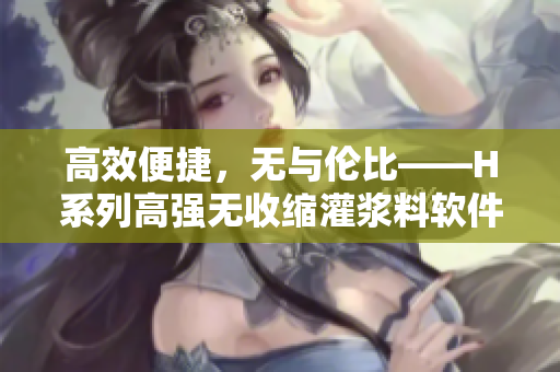 高效便捷，無與倫比——H系列高強無收縮灌漿料軟件版，驚喜上市！
