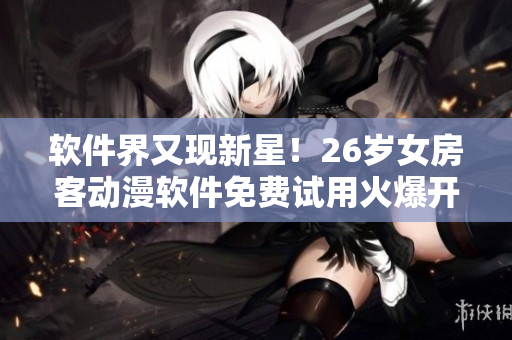軟件界又現(xiàn)新星！26歲女房客動漫軟件免費試用火爆開啟！