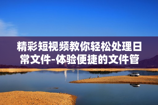 精彩短視頻教你輕松處理日常文件-體驗便捷的文件管理軟件