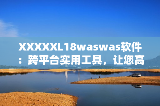 XXXXXL18waswas軟件：跨平臺實(shí)用工具，讓您高效管理數(shù)據(jù)！