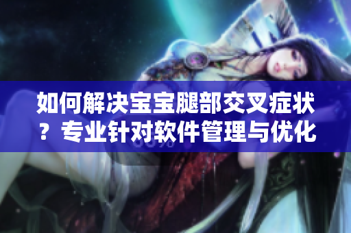 如何解決寶寶腿部交叉癥狀？專業(yè)針對軟件管理與優(yōu)化的解決方案