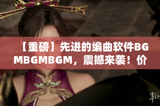 【重磅】先進(jìn)的編曲軟件BGMBGMBGM，震撼來襲！價(jià)格公布！