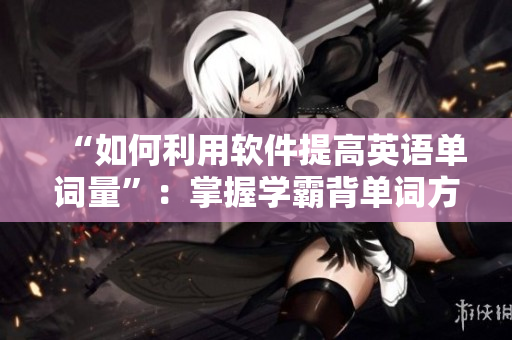“如何利用軟件提高英語(yǔ)單詞量”：掌握學(xué)霸背單詞方法，提高學(xué)習(xí)效率