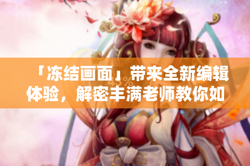 「凍結(jié)畫面」帶來全新編輯體驗(yàn)，解密豐滿老師教你如何優(yōu)雅地制作軟件教程