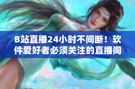 B站直播24小時(shí)不間斷！軟件愛好者必須關(guān)注的直播間來了！